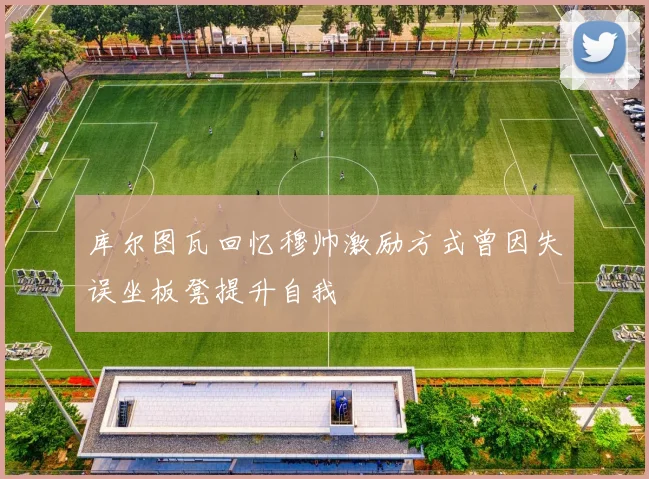 库尔图瓦回忆穆帅激励方式曾因失误坐板凳提升自我