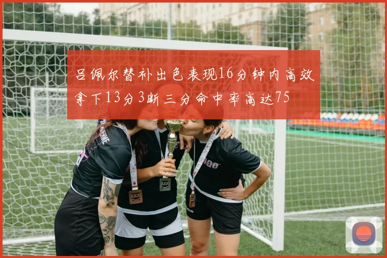 吕佩尔替补出色表现16分钟内高效拿下13分3断三分命中率高达75