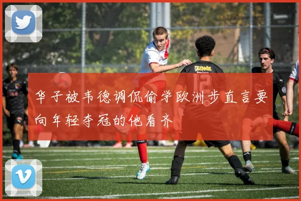华子被韦德调侃偷学欧洲步直言要向年轻夺冠的他看齐