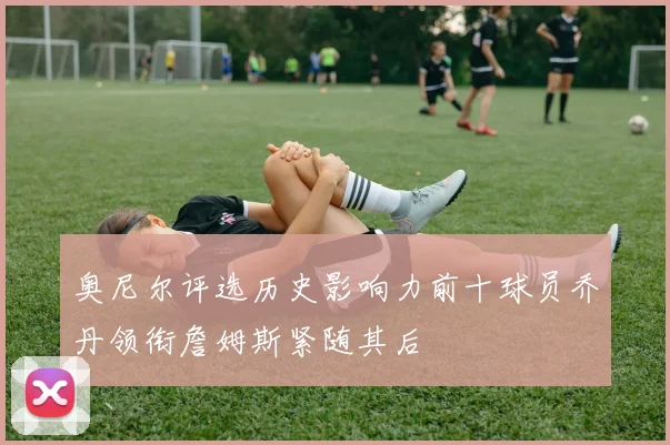 奥尼尔评选历史影响力前十球员乔丹领衔詹姆斯紧随其后