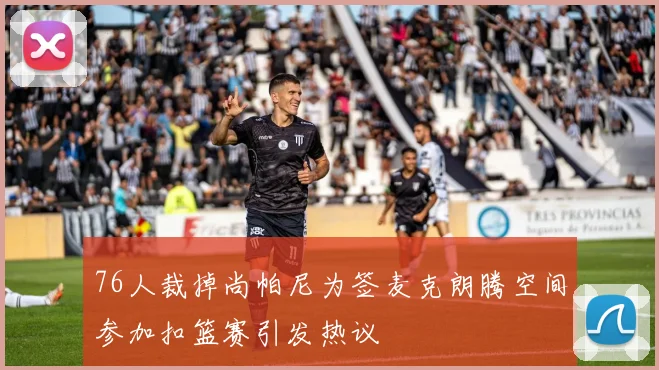 76人裁掉尚帕尼为签麦克朗腾空间参加扣篮赛引发热议