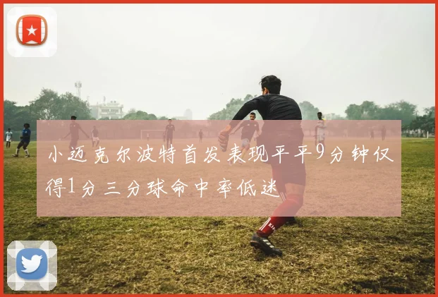 小迈克尔波特首发表现平平9分钟仅得1分三分球命中率低迷