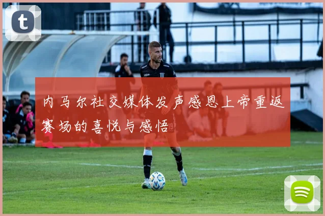 内马尔社交媒体发声感恩上帝重返赛场的喜悦与感悟