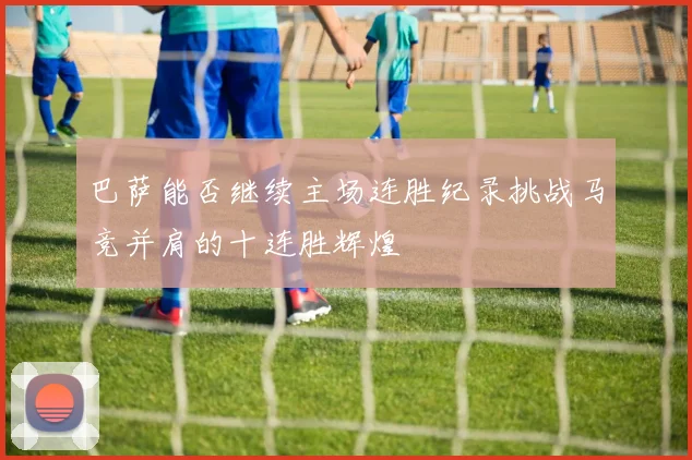 巴萨能否继续主场连胜纪录挑战马竞并肩的十连胜辉煌