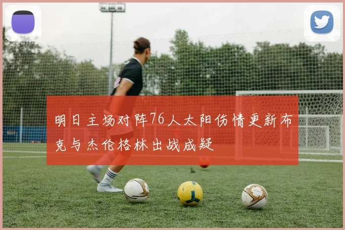 明日主场对阵76人太阳伤情更新布克与杰伦格林出战成疑