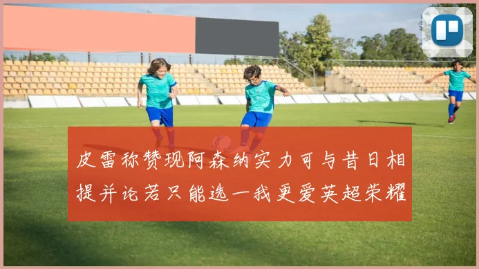 皮雷称赞现阿森纳实力可与昔日相提并论若只能选一我更爱英超荣耀