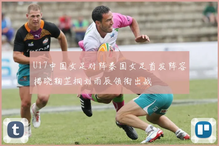 U17中国女足对阵泰国女足首发阵容揭晓鞠芷桐刘雨辰领衔出战