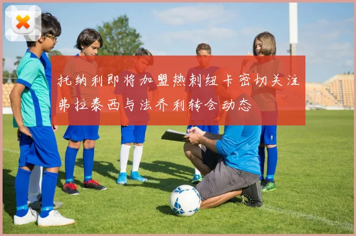 托纳利即将加盟热刺纽卡密切关注弗拉泰西与法乔利转会动态