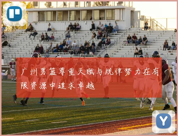 广州男篮尊重天赋与规律努力在有限资源中追求卓越