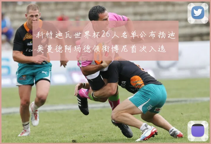 科特迪瓦世界杯26人名单公布扬迪奥曼德阿玛德领衔博尼首次入选