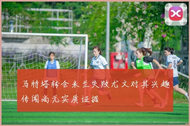 马特塔转会米兰失败尤文对其兴趣传闻尚无实质证据