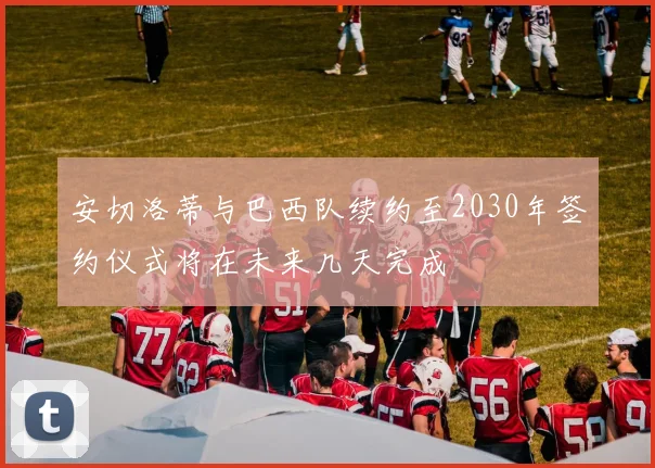 安切洛蒂与巴西队续约至2030年签约仪式将在未来几天完成