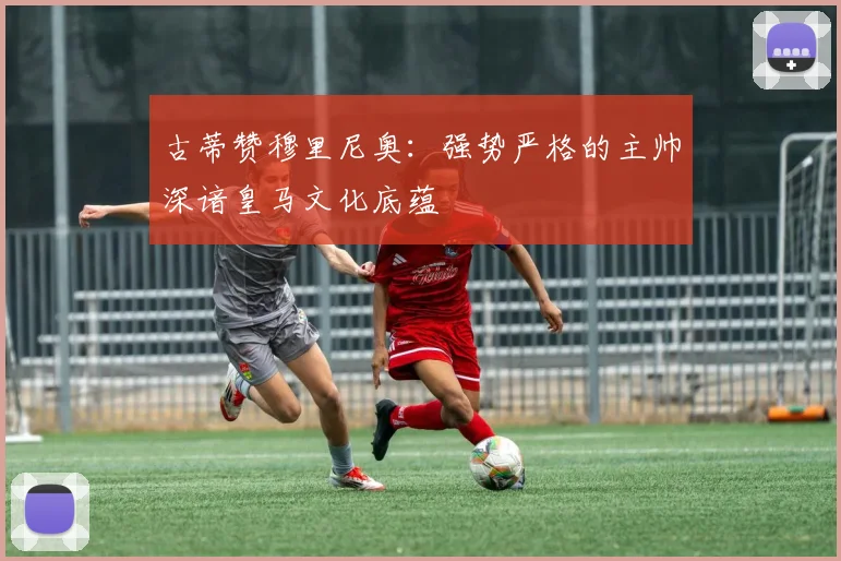 古蒂赞穆里尼奥：强势严格的主帅深谙皇马文化底蕴