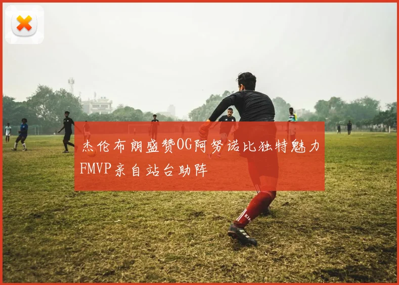 杰伦布朗盛赞OG阿努诺比独特魅力FMVP亲自站台助阵
