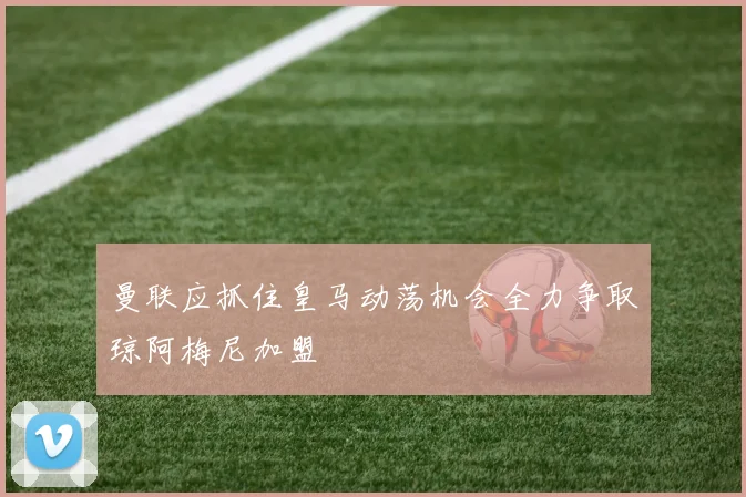 曼联应抓住皇马动荡机会全力争取琼阿梅尼加盟