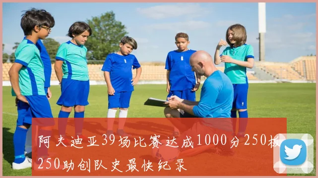 阿夫迪亚39场比赛达成1000分250板250助创队史最快纪录